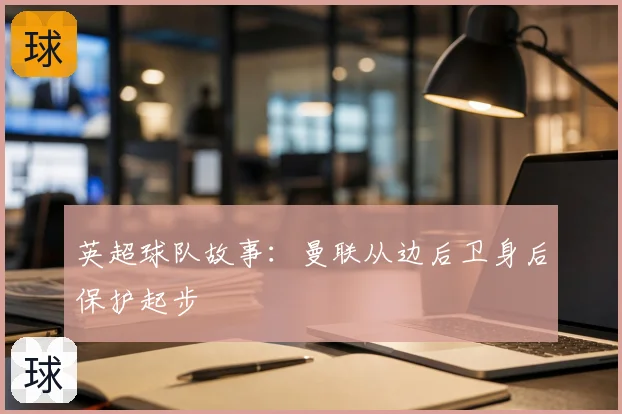 英超球队故事：曼联从边后卫身后保护起步