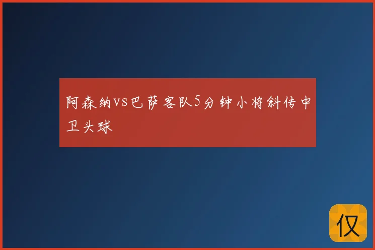 阿森纳vs巴萨客队5分钟小将斜传中卫头球